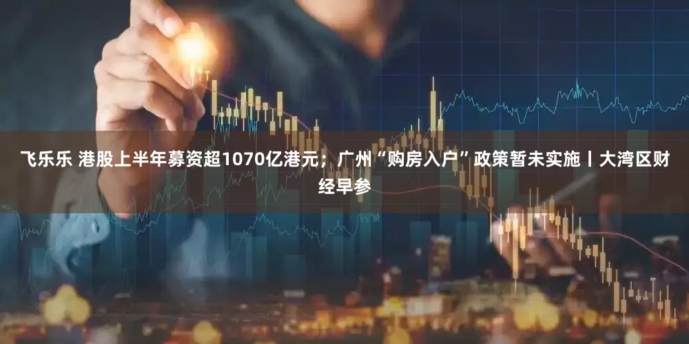 飞乐乐 港股上半年募资超1070亿港元；广州“购房入户”政策暂未实施丨大湾区财经早参