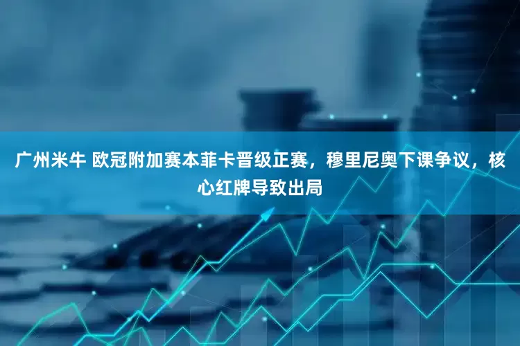 广州米牛 欧冠附加赛本菲卡晋级正赛，穆里尼奥下课争议，核心红牌导致出局