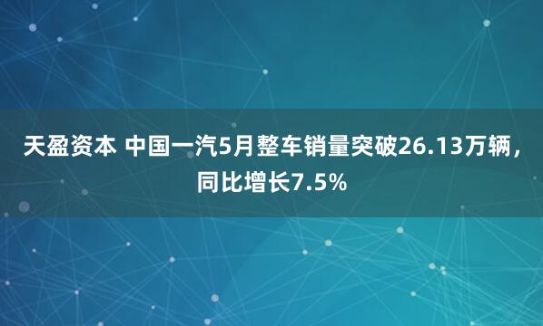 天盈资本 中国一汽5月整车销量突破26.13万辆，同比增长7.5%