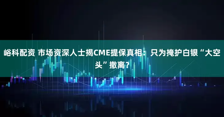 峪科配资 市场资深人士揭CME提保真相：只为掩护白银“大空头”撤离？