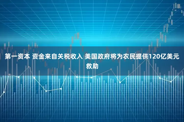 第一资本 资金来自关税收入 美国政府将为农民提供120亿美元救助