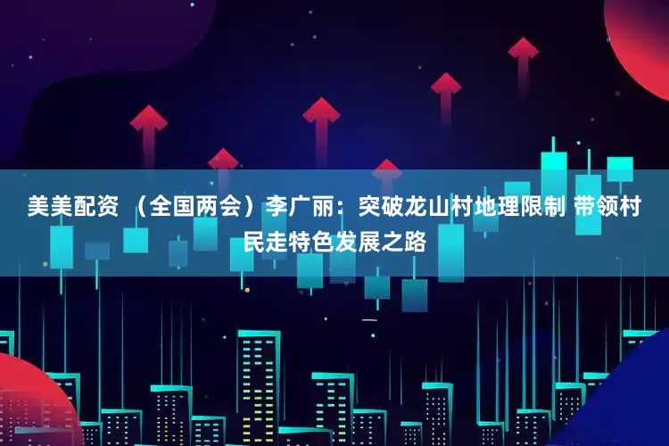 美美配资 （全国两会）李广丽：突破龙山村地理限制 带领村民走特色发展之路