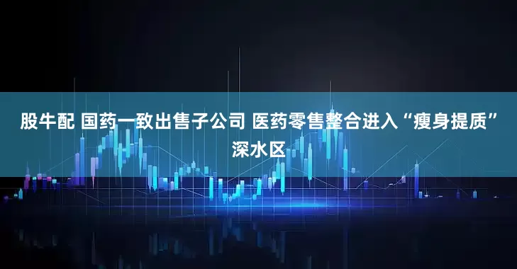股牛配 国药一致出售子公司 医药零售整合进入“瘦身提质”深水区