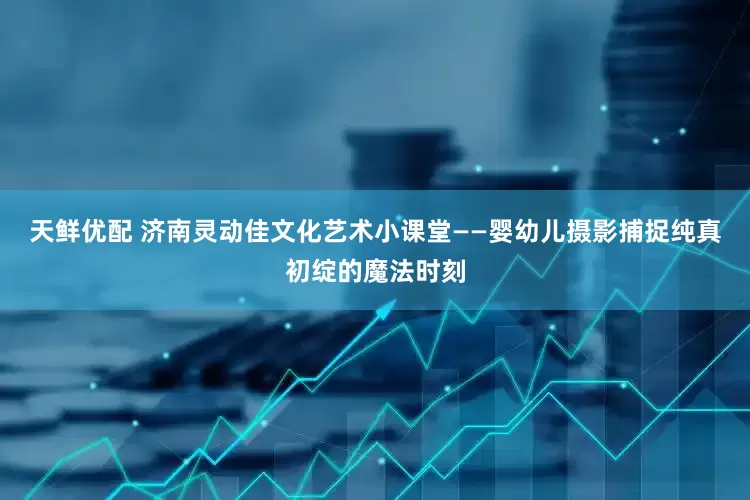 天鲜优配 济南灵动佳文化艺术小课堂——婴幼儿摄影捕捉纯真初绽的魔法时刻